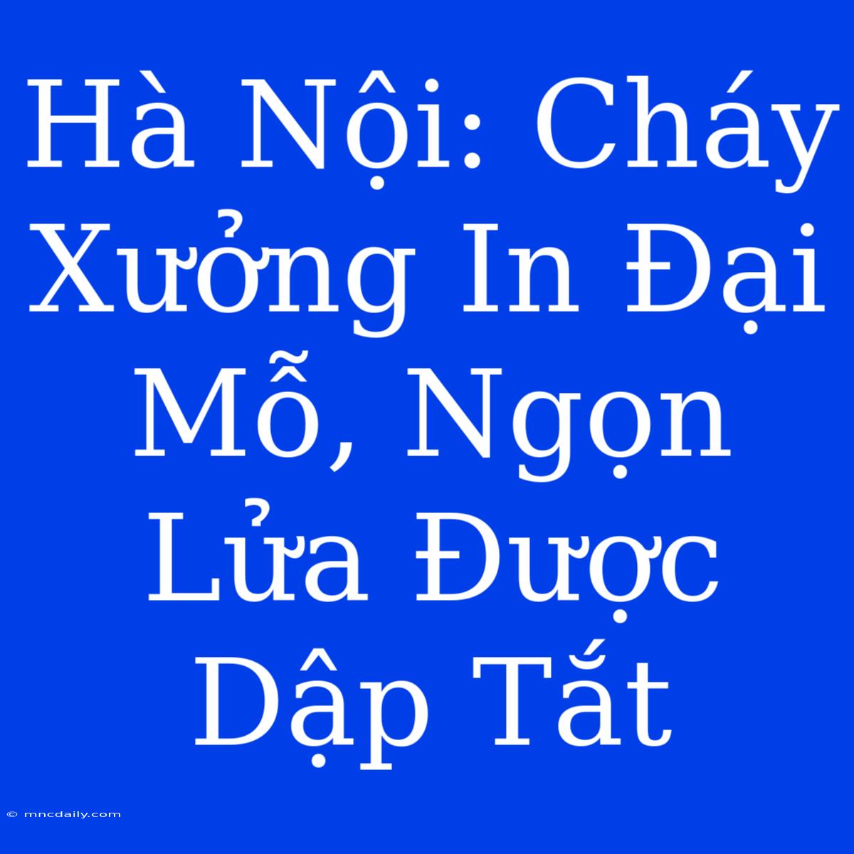 Hà Nội: Cháy Xưởng In Đại Mỗ, Ngọn Lửa Được Dập Tắt