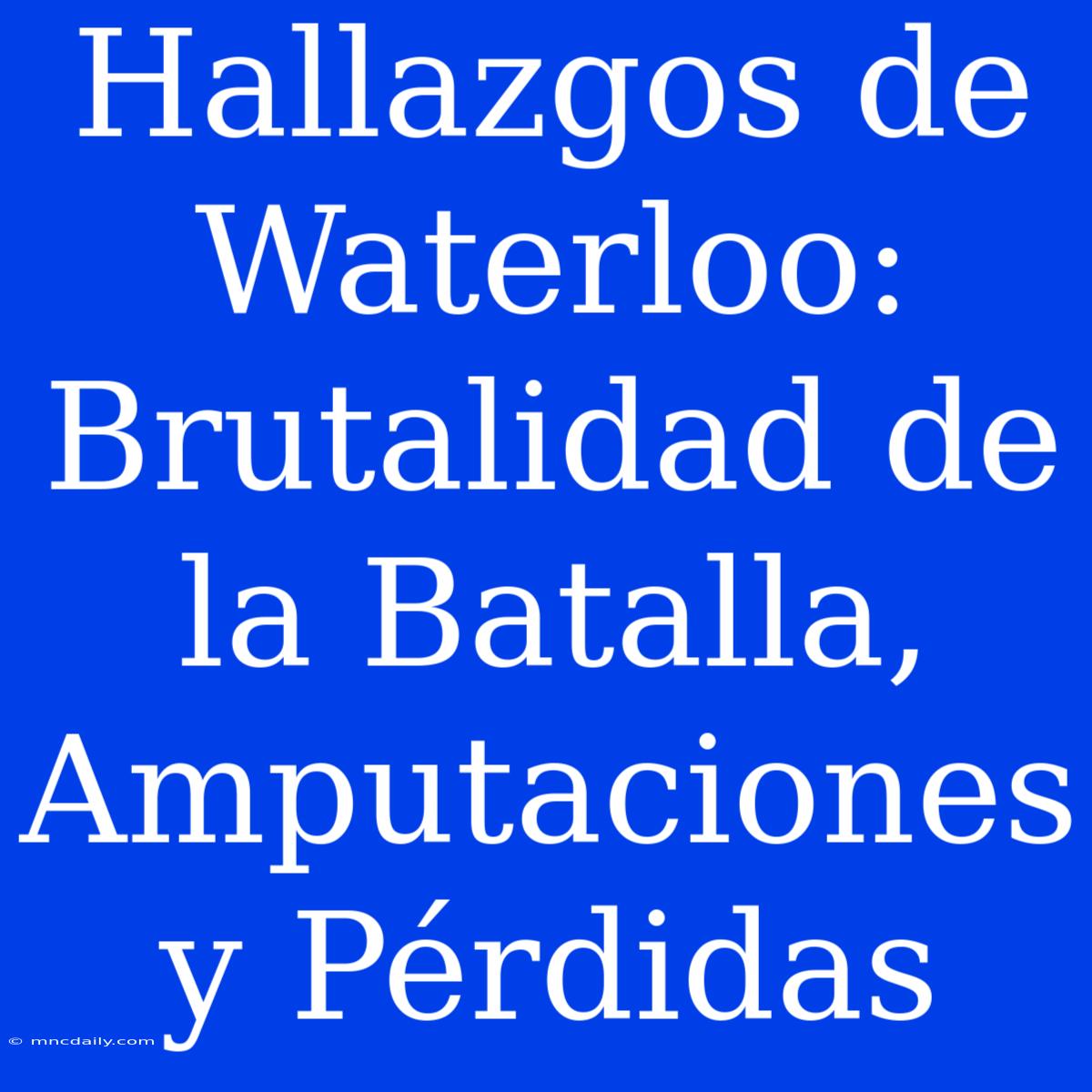 Hallazgos De Waterloo: Brutalidad De La Batalla, Amputaciones Y Pérdidas