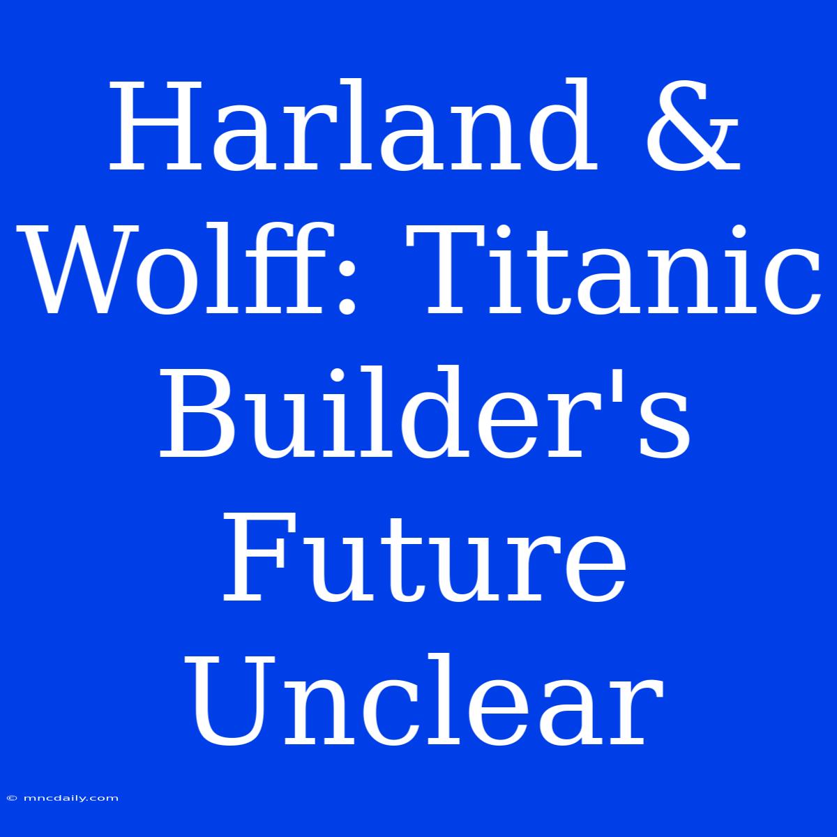 Harland & Wolff: Titanic Builder's Future Unclear 