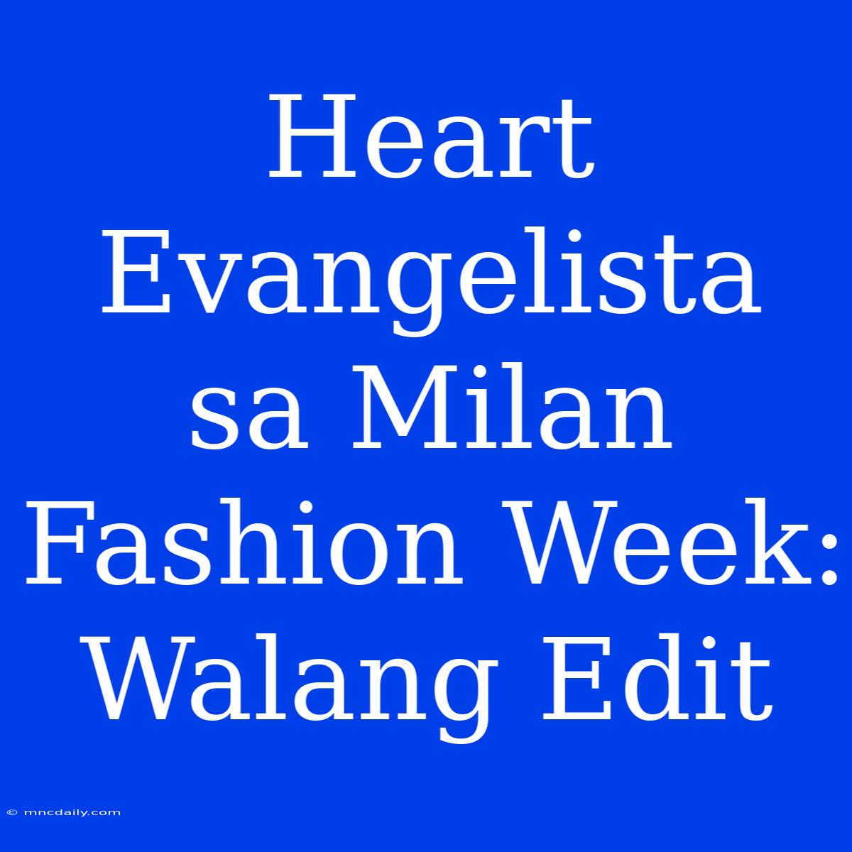 Heart Evangelista Sa Milan Fashion Week: Walang Edit