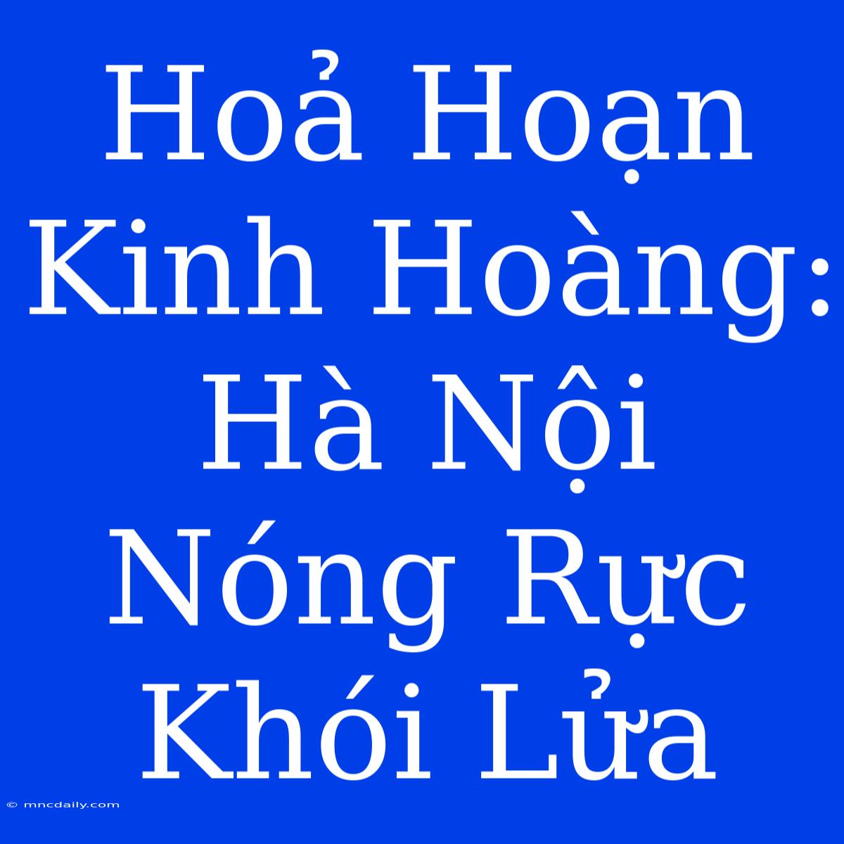 Hoả Hoạn Kinh Hoàng: Hà Nội Nóng Rực Khói Lửa