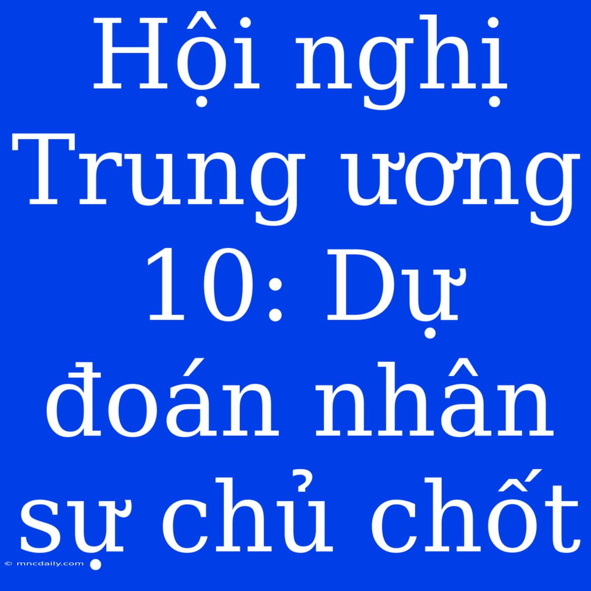 Hội Nghị Trung Ương 10: Dự Đoán Nhân Sự Chủ Chốt