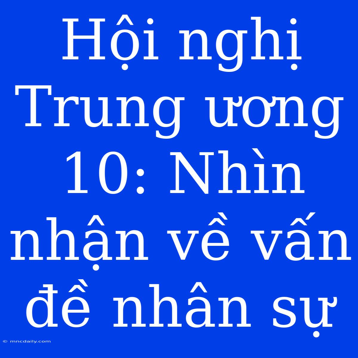 Hội Nghị Trung Ương 10: Nhìn Nhận Về Vấn Đề Nhân Sự