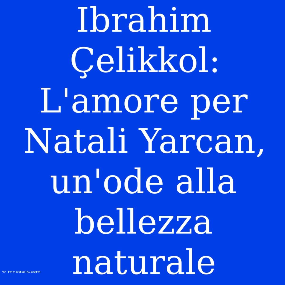 Ibrahim Çelikkol: L'amore Per Natali Yarcan, Un'ode Alla Bellezza Naturale