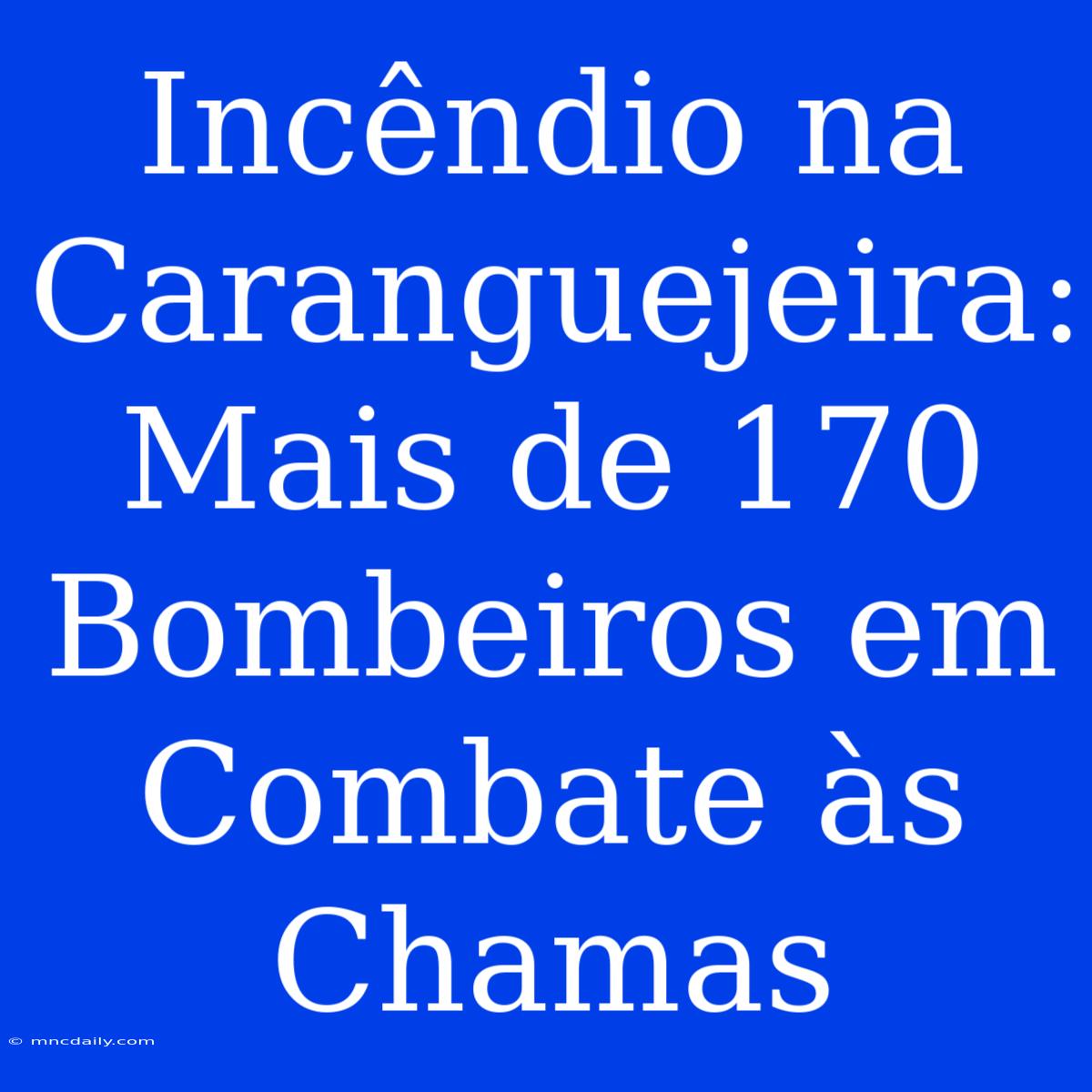 Incêndio Na Caranguejeira: Mais De 170 Bombeiros Em Combate Às Chamas