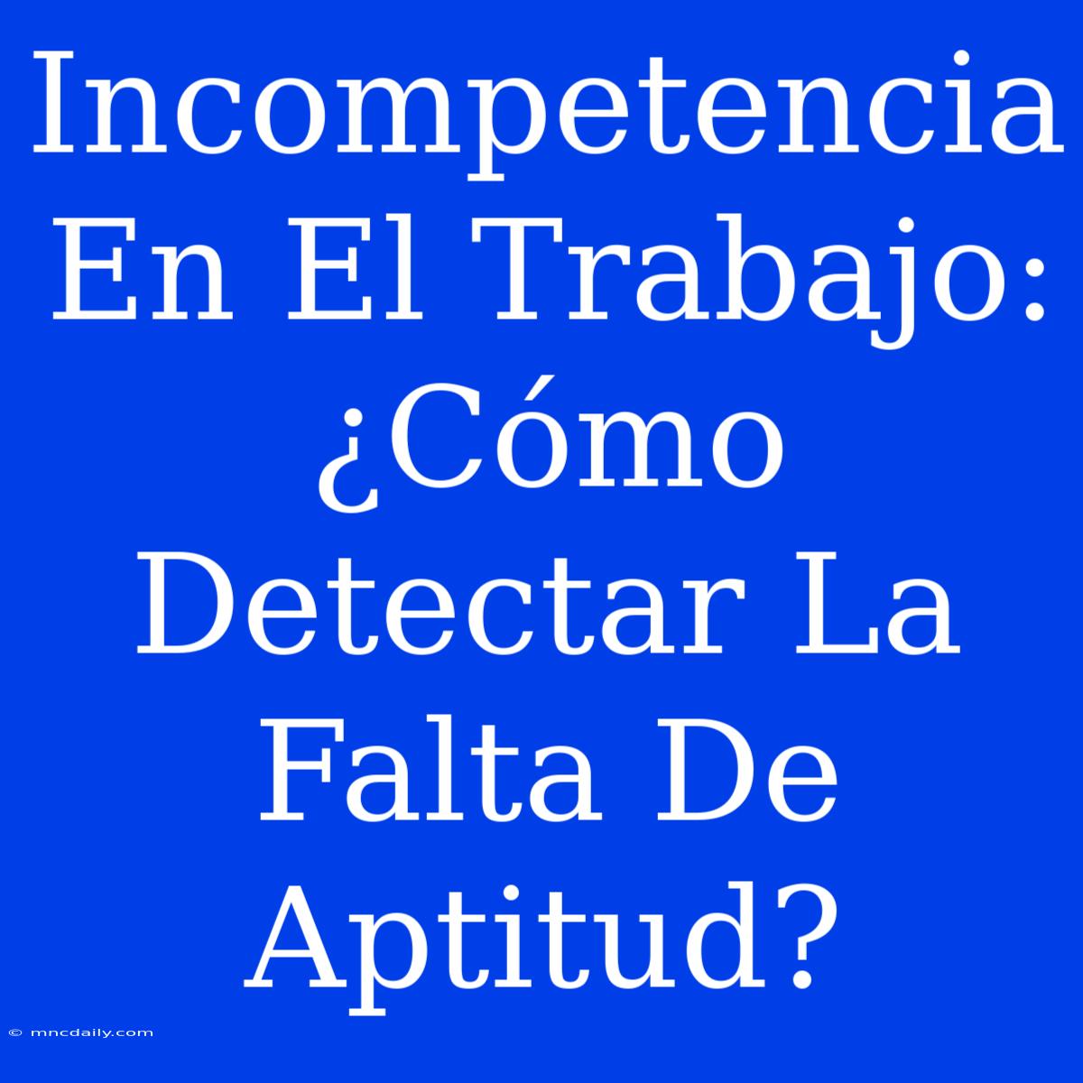 Incompetencia En El Trabajo:  ¿Cómo Detectar La Falta De Aptitud?