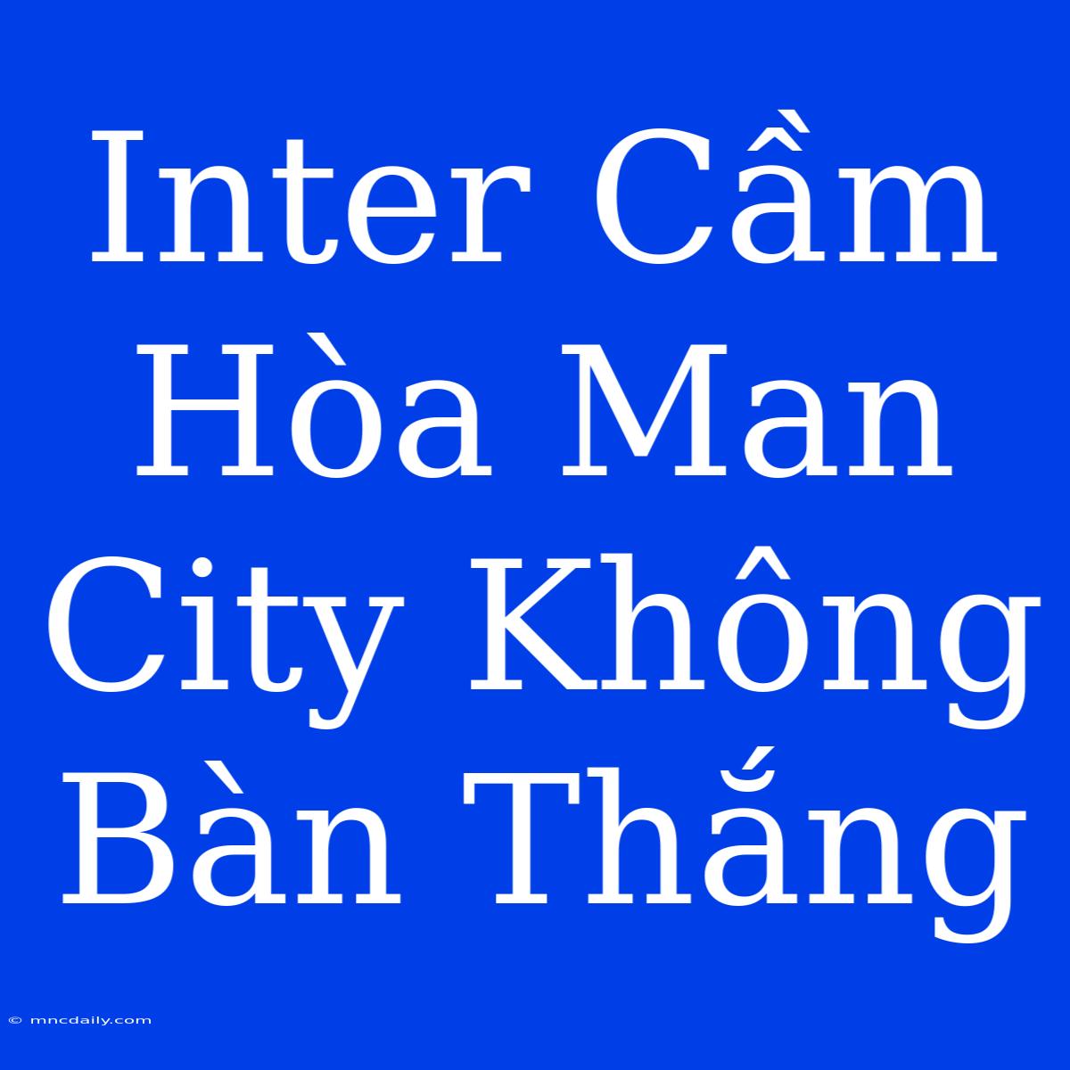 Inter Cầm Hòa Man City Không Bàn Thắng