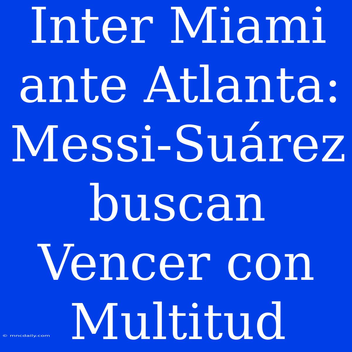 Inter Miami Ante Atlanta: Messi-Suárez Buscan Vencer Con Multitud