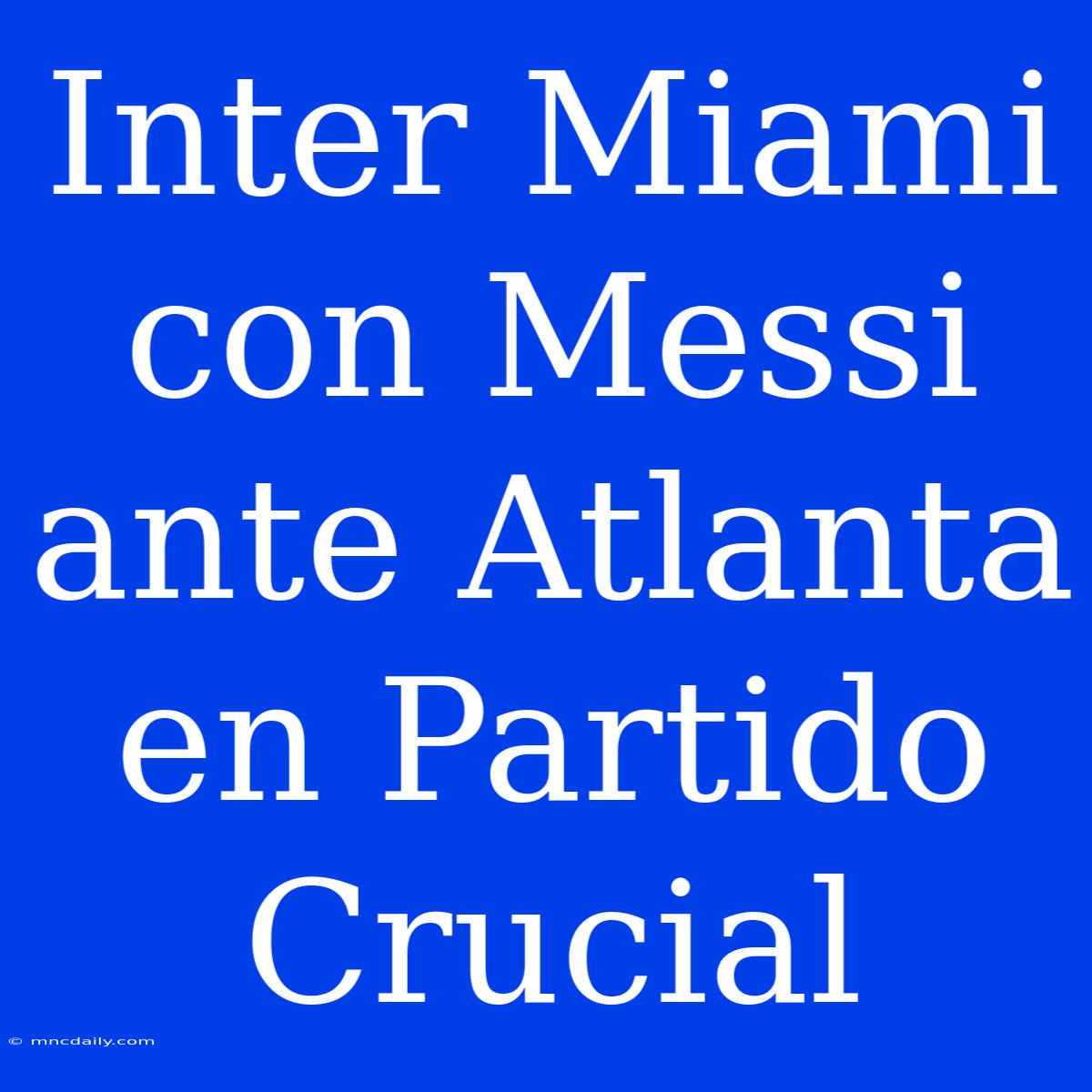 Inter Miami Con Messi Ante Atlanta En Partido Crucial