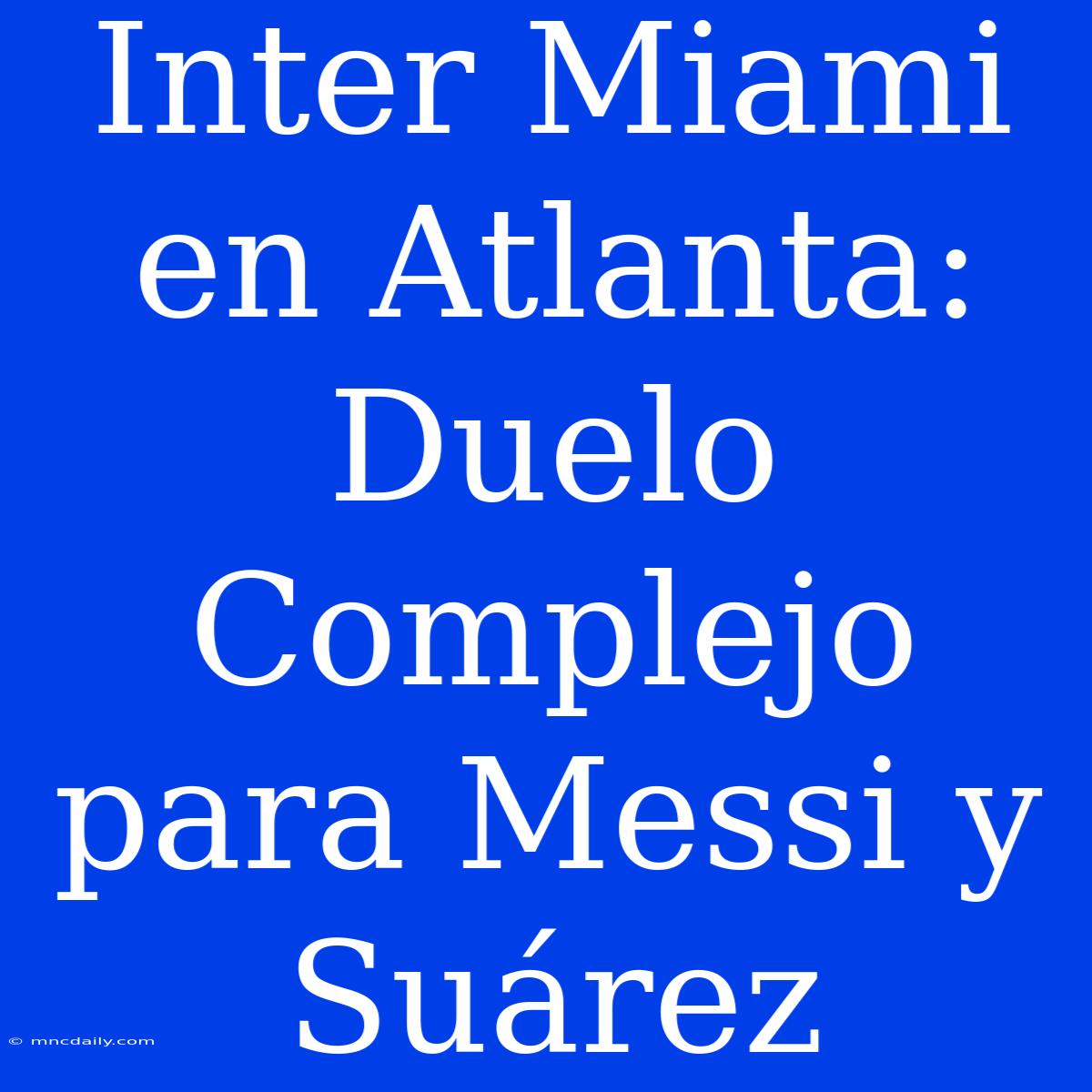 Inter Miami En Atlanta: Duelo Complejo Para Messi Y Suárez