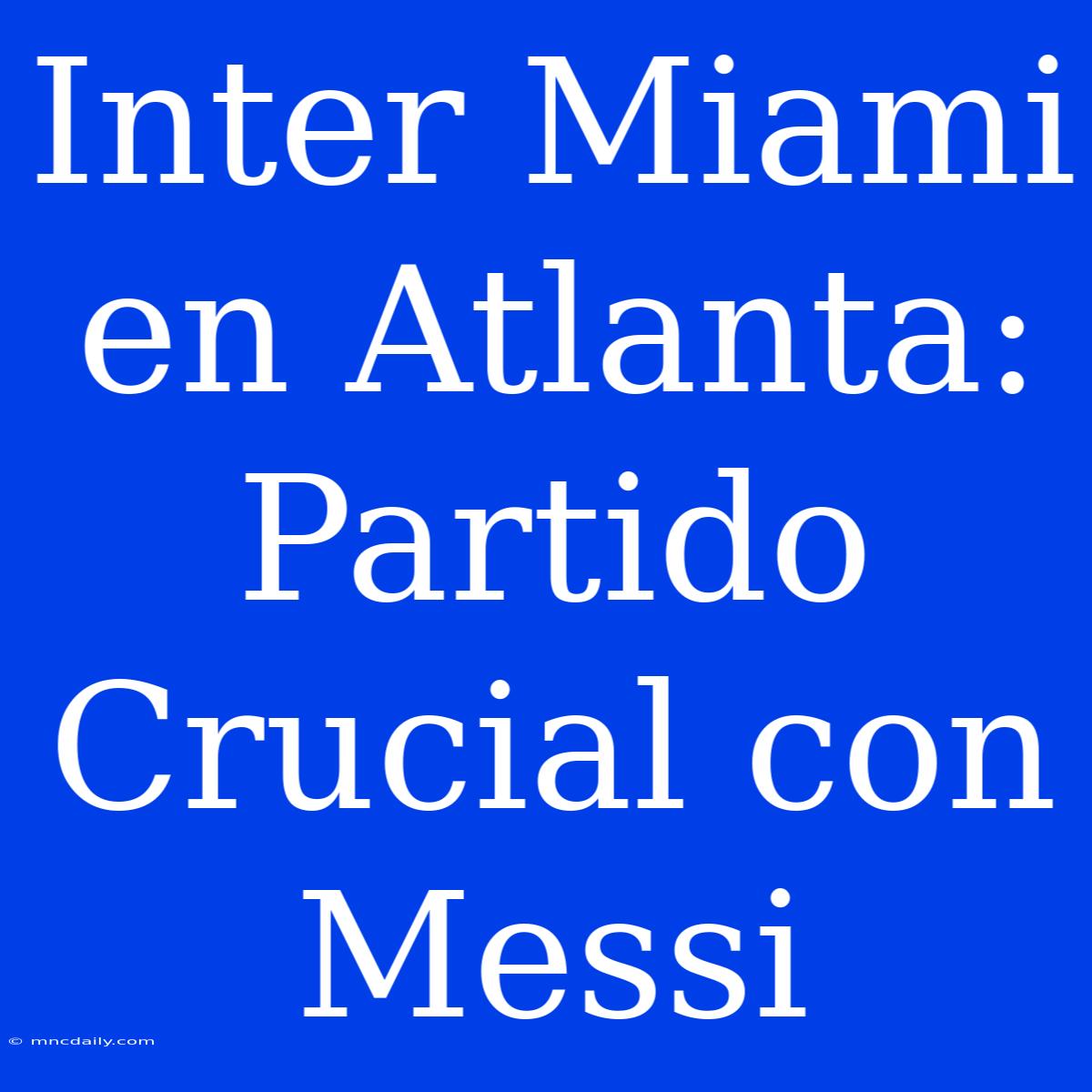 Inter Miami En Atlanta: Partido Crucial Con Messi