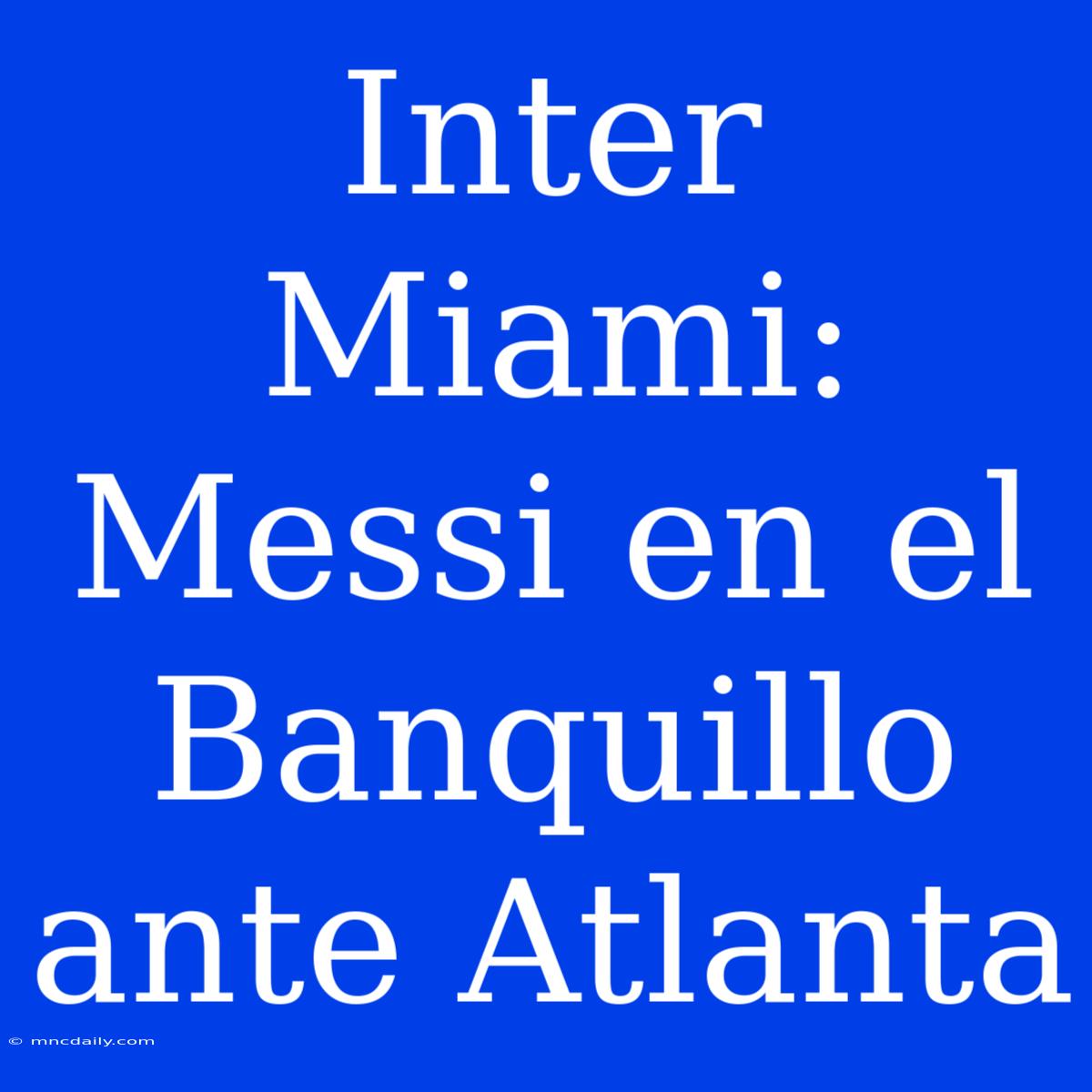 Inter Miami: Messi En El Banquillo Ante Atlanta