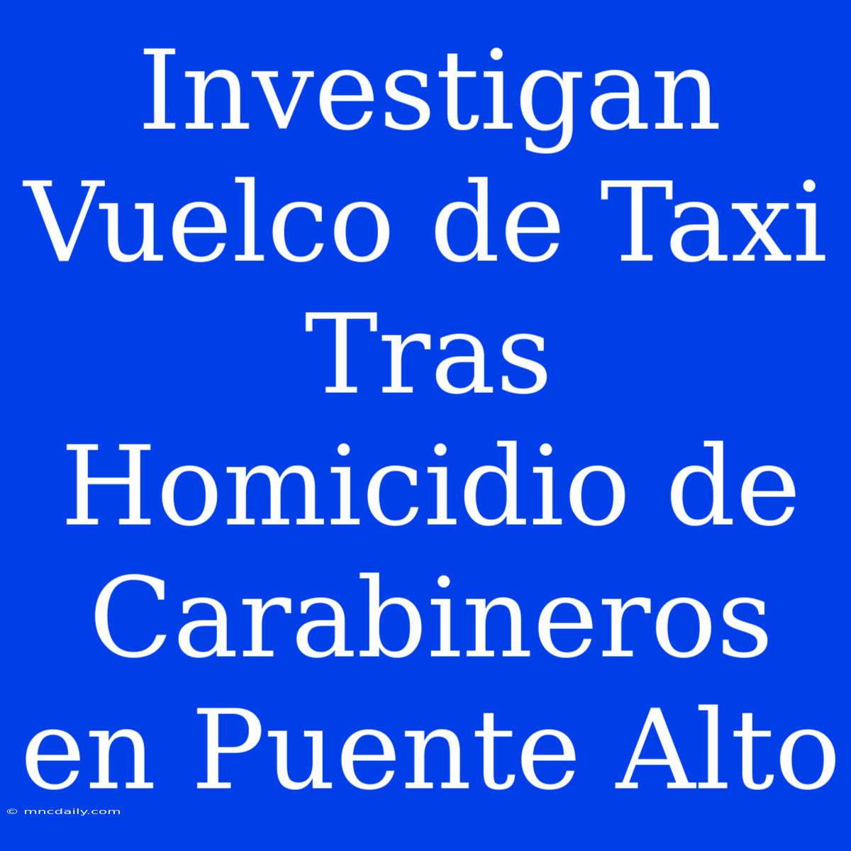 Investigan Vuelco De Taxi Tras Homicidio De Carabineros En Puente Alto