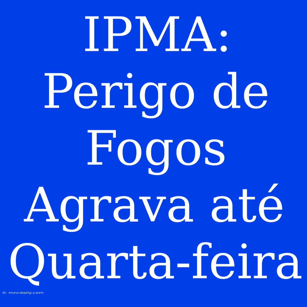 IPMA: Perigo De Fogos Agrava Até Quarta-feira