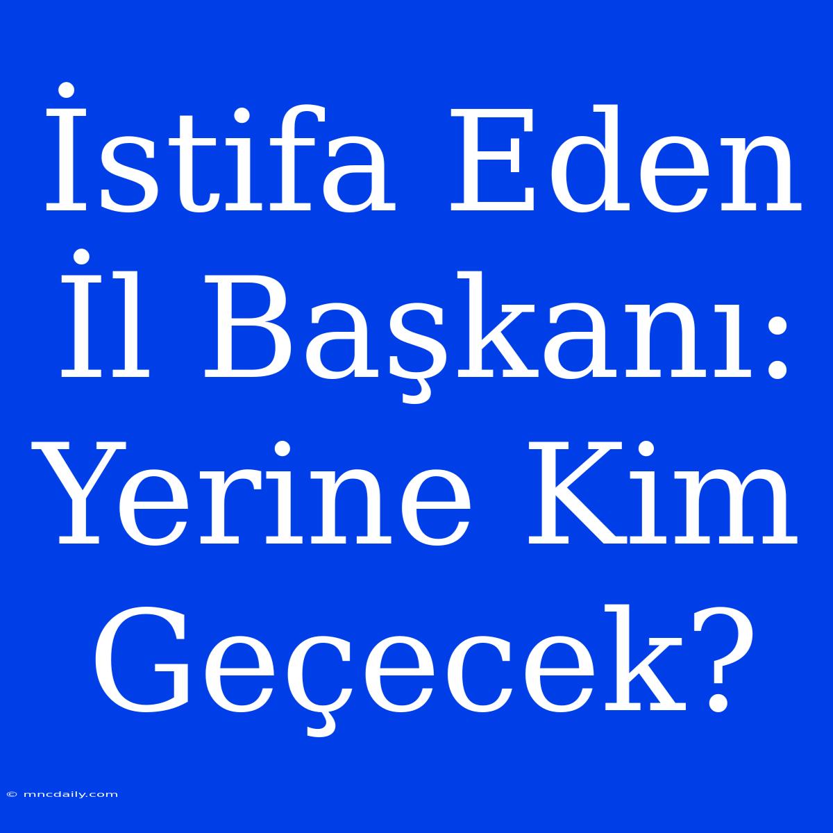 İstifa Eden İl Başkanı: Yerine Kim Geçecek?