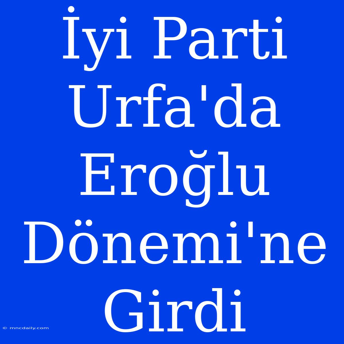 İyi Parti Urfa'da Eroğlu Dönemi'ne Girdi