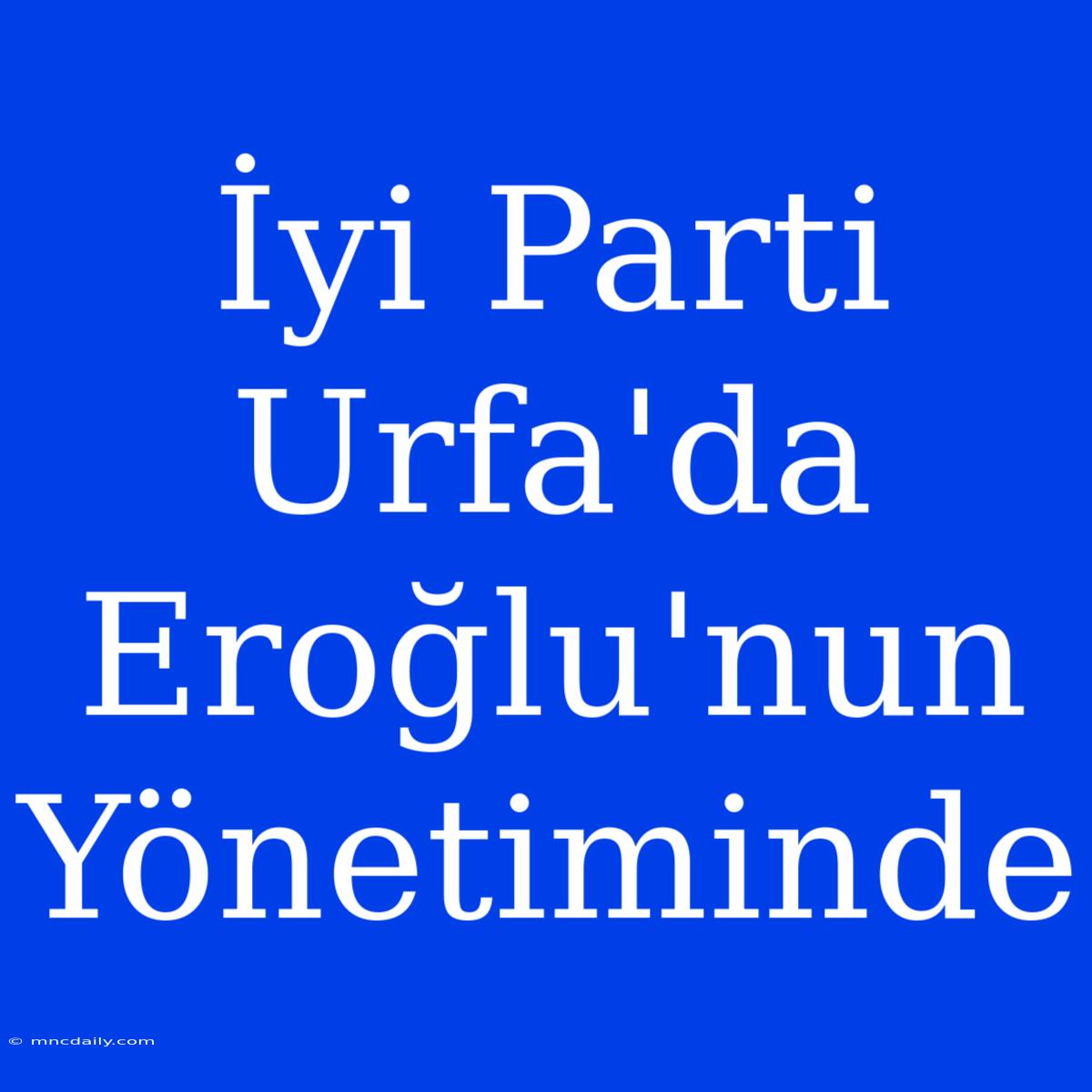 İyi Parti Urfa'da Eroğlu'nun Yönetiminde