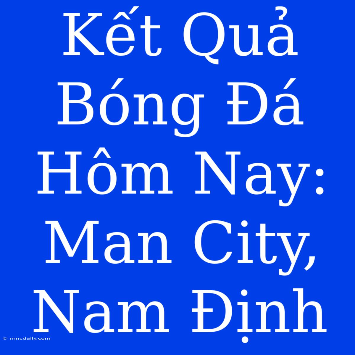 Kết Quả Bóng Đá Hôm Nay: Man City, Nam Định