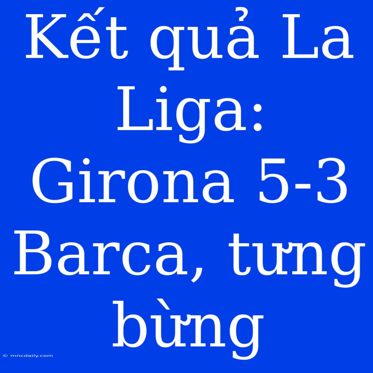 Kết Quả La Liga: Girona 5-3 Barca, Tưng Bừng