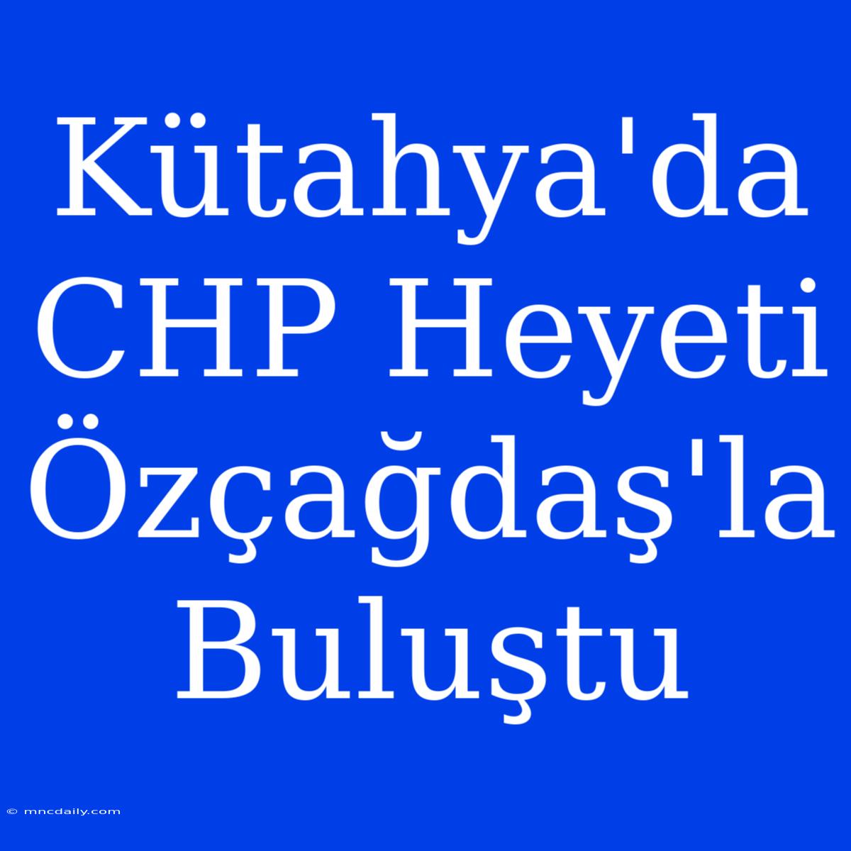 Kütahya'da CHP Heyeti Özçağdaş'la Buluştu