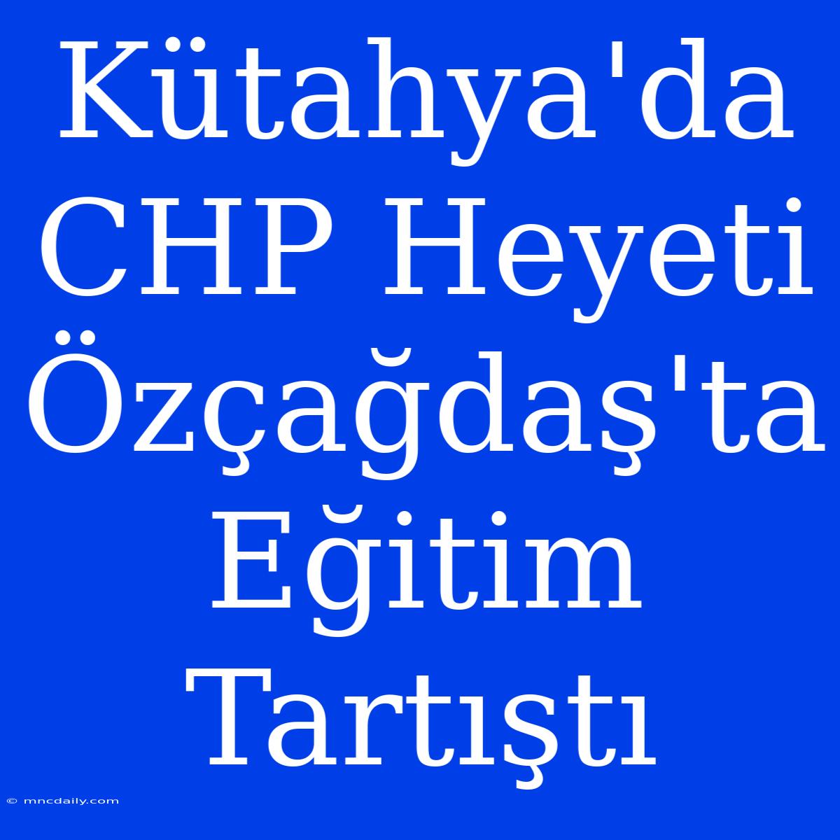 Kütahya'da CHP Heyeti Özçağdaş'ta Eğitim Tartıştı