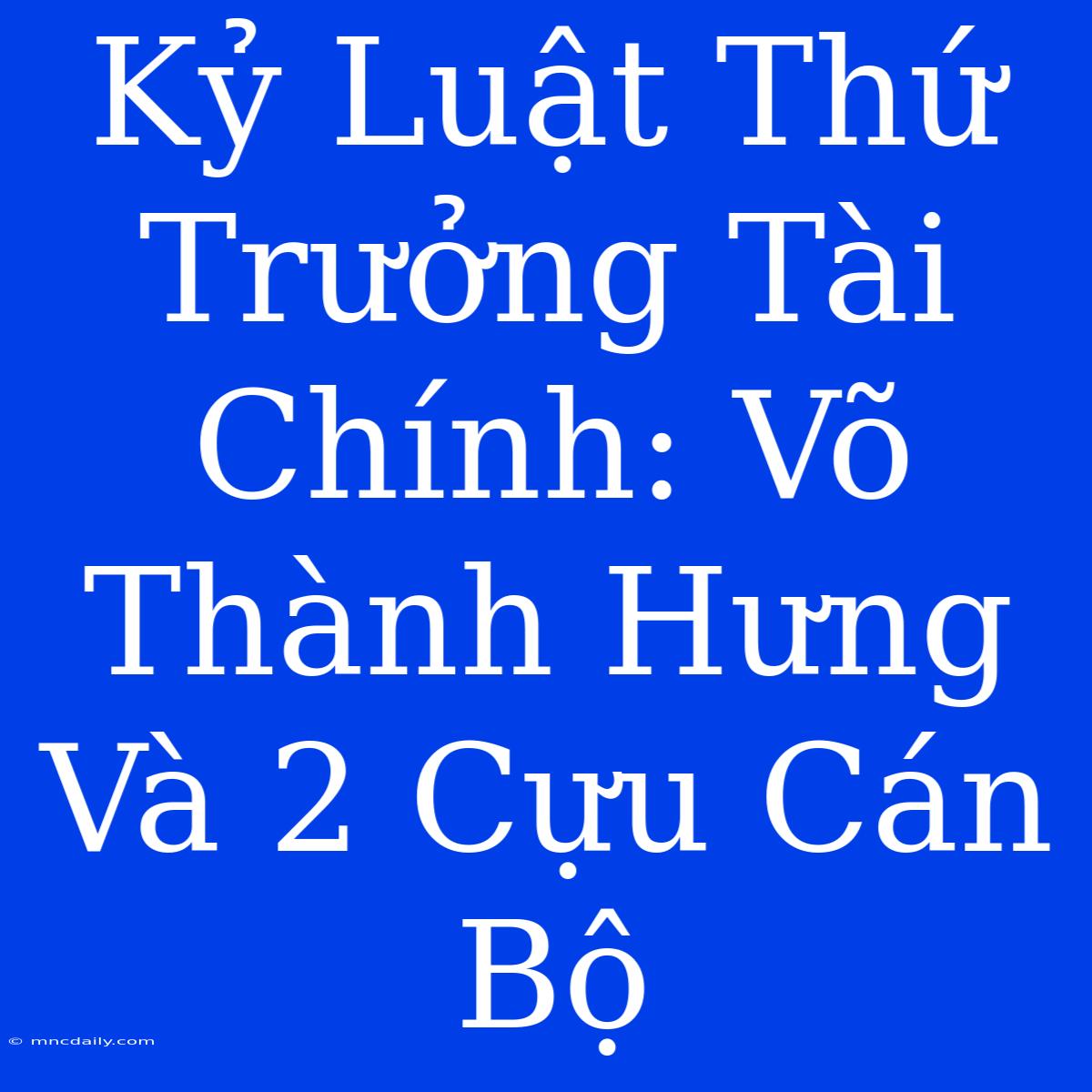 Kỷ Luật Thứ Trưởng Tài Chính: Võ Thành Hưng Và 2 Cựu Cán Bộ