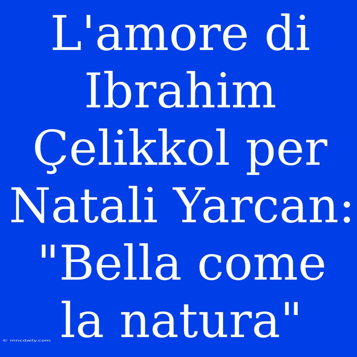 L'amore Di Ibrahim Çelikkol Per Natali Yarcan: 