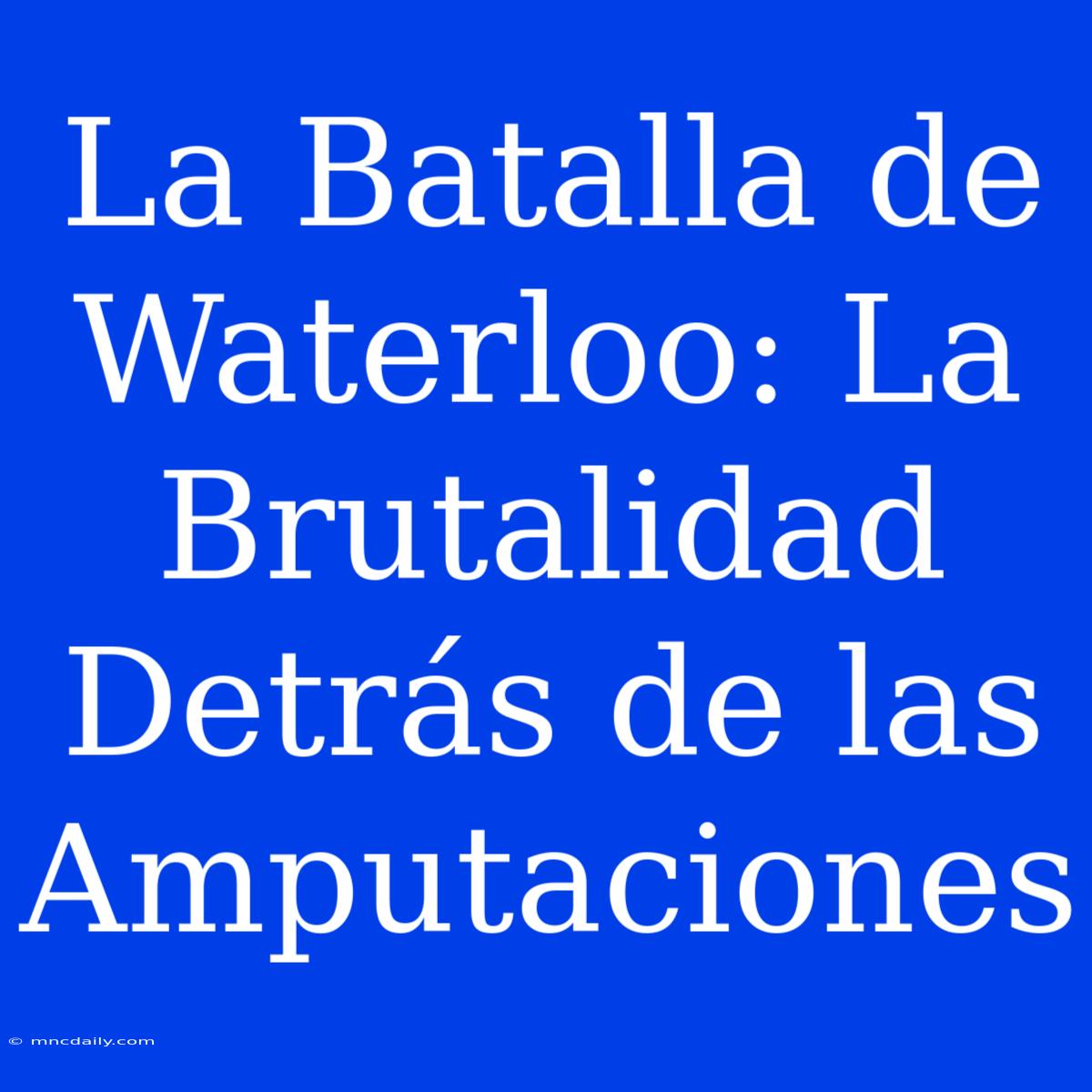 La Batalla De Waterloo: La Brutalidad Detrás De Las Amputaciones