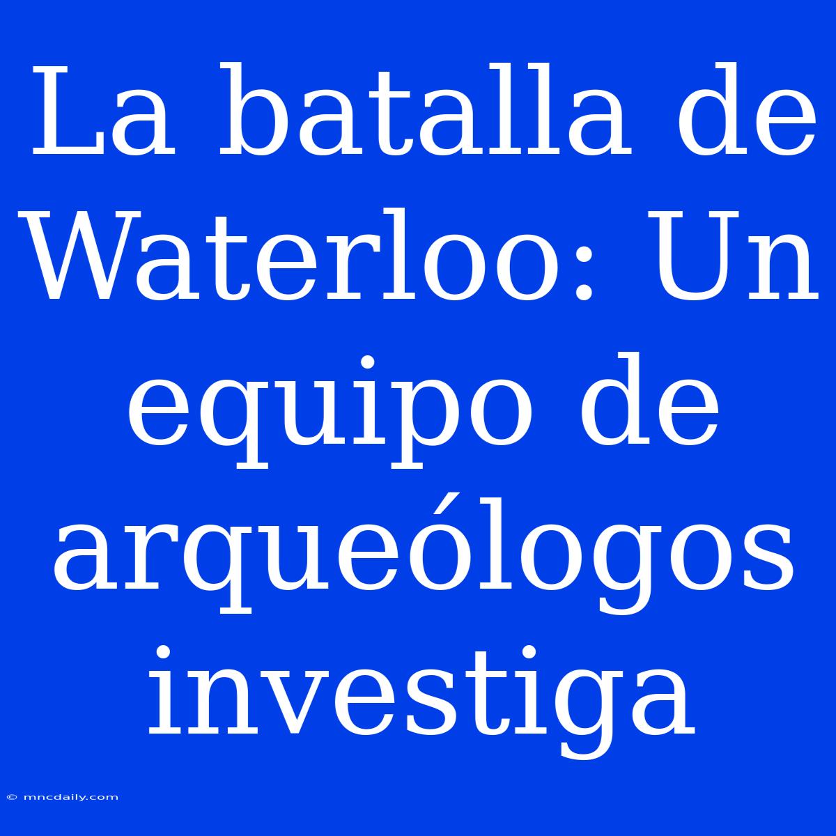 La Batalla De Waterloo: Un Equipo De Arqueólogos Investiga