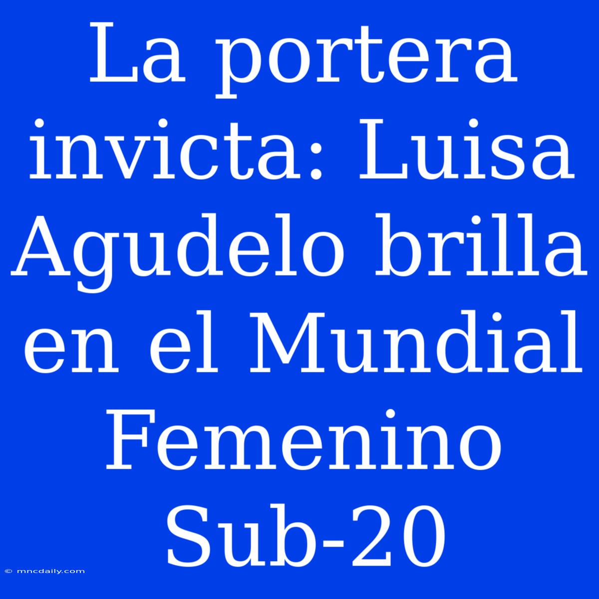 La Portera Invicta: Luisa Agudelo Brilla En El Mundial Femenino Sub-20