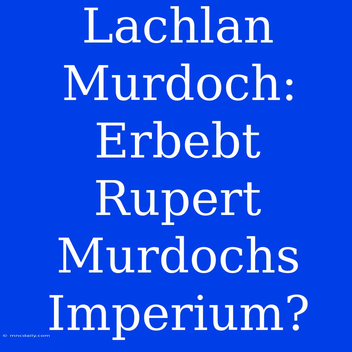 Lachlan Murdoch: Erbebt Rupert Murdochs Imperium?