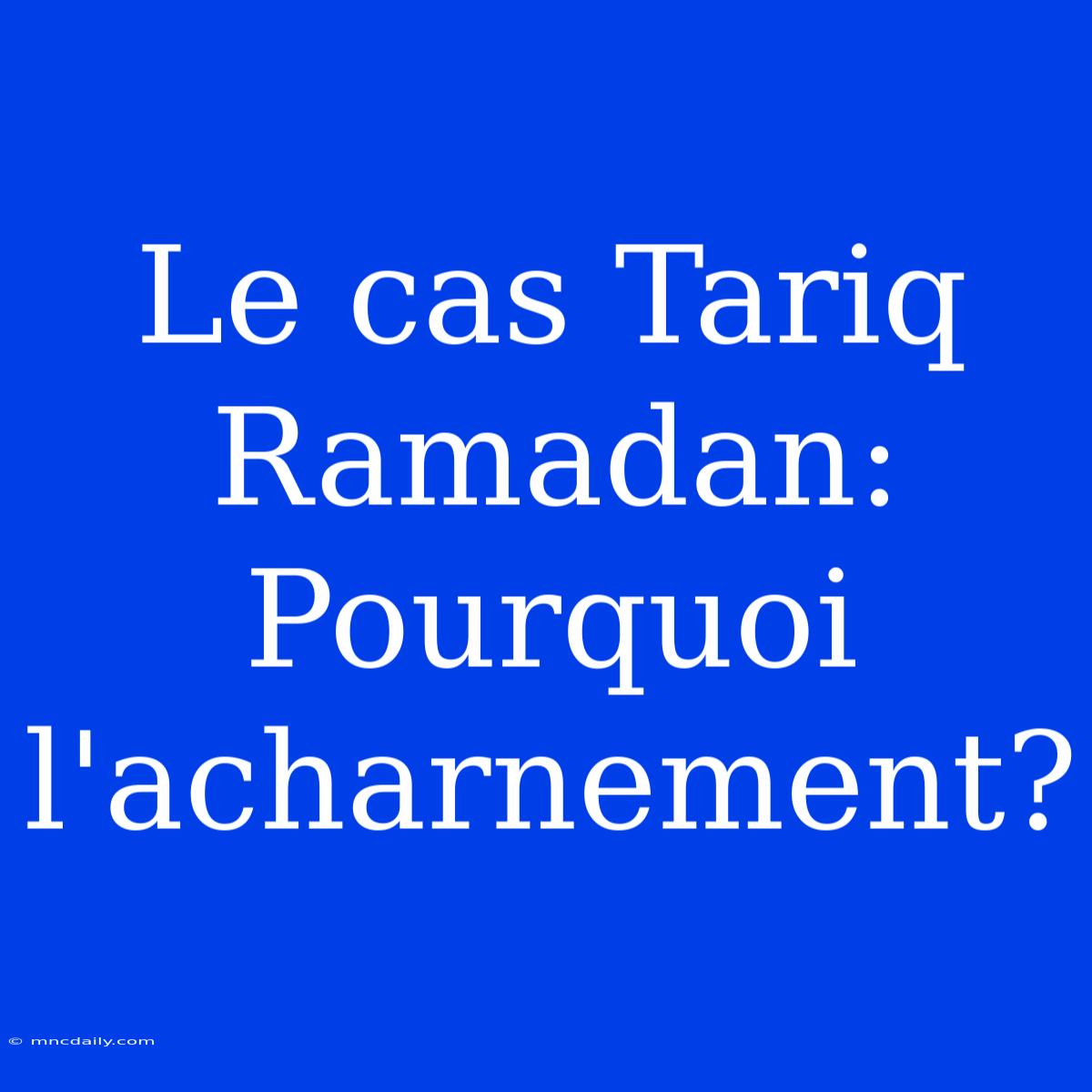 Le Cas Tariq Ramadan: Pourquoi L'acharnement?