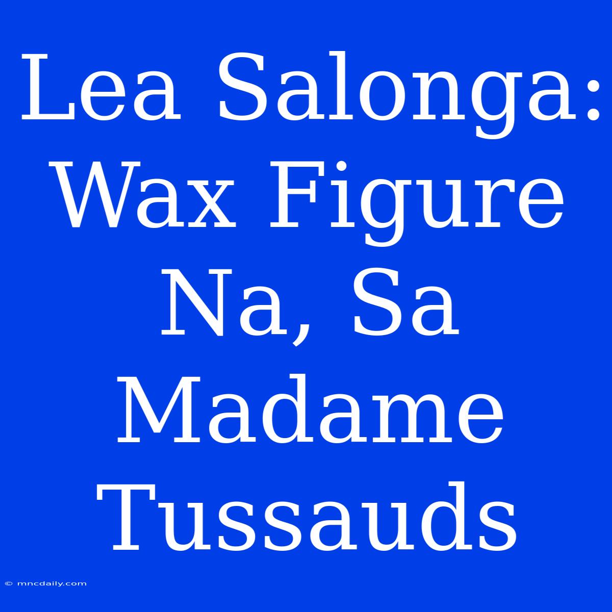 Lea Salonga: Wax Figure Na, Sa Madame Tussauds