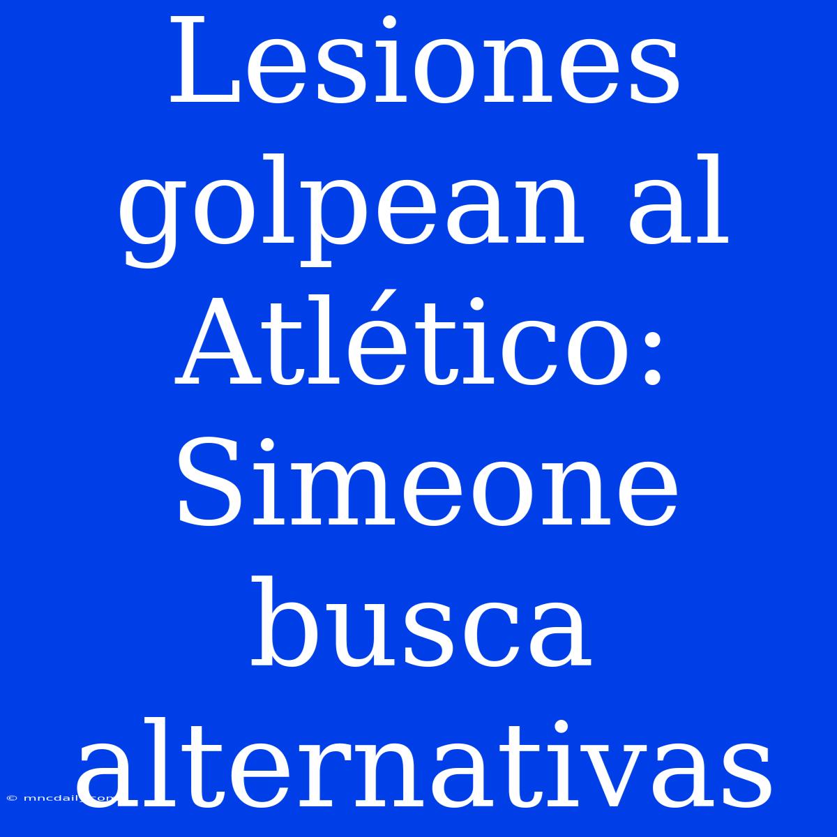 Lesiones Golpean Al Atlético: Simeone Busca Alternativas