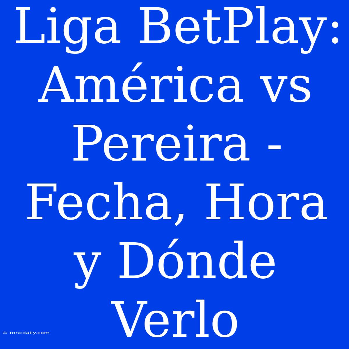 Liga BetPlay: América Vs Pereira - Fecha, Hora Y Dónde Verlo