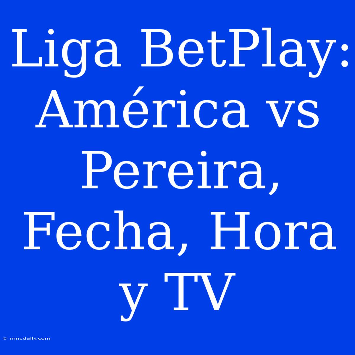 Liga BetPlay: América Vs Pereira, Fecha, Hora Y TV