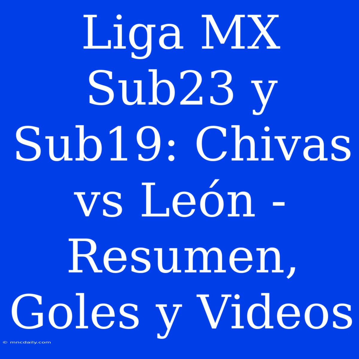 Liga MX Sub23 Y Sub19: Chivas Vs León - Resumen, Goles Y Videos