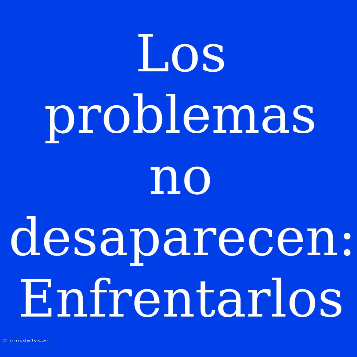 Los Problemas No Desaparecen: Enfrentarlos