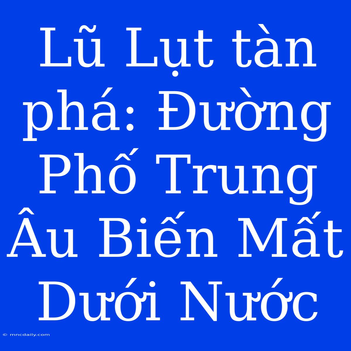 Lũ Lụt Tàn Phá: Đường Phố Trung Âu Biến Mất Dưới Nước