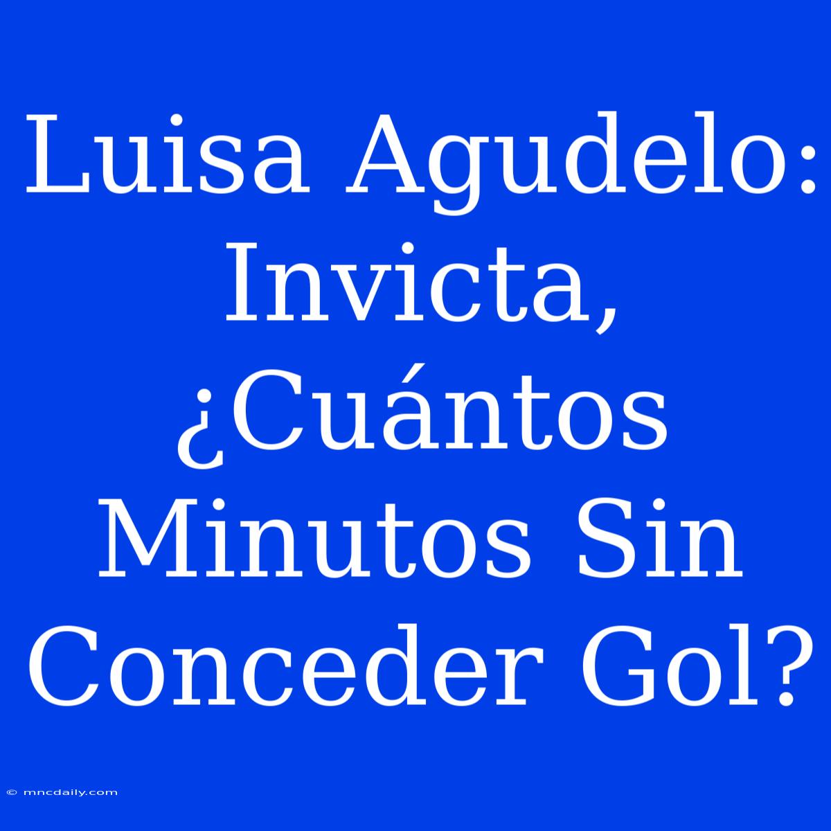 Luisa Agudelo: Invicta, ¿Cuántos Minutos Sin Conceder Gol?