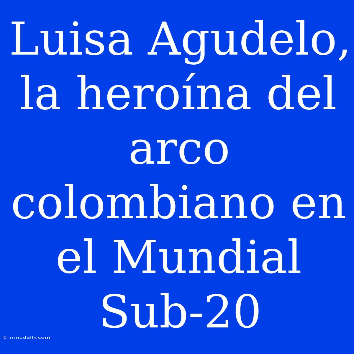 Luisa Agudelo, La Heroína Del Arco Colombiano En El Mundial Sub-20