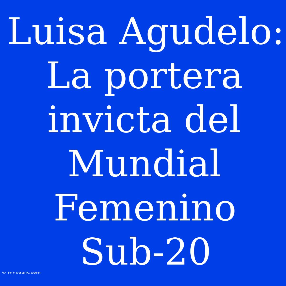 Luisa Agudelo: La Portera Invicta Del Mundial Femenino Sub-20