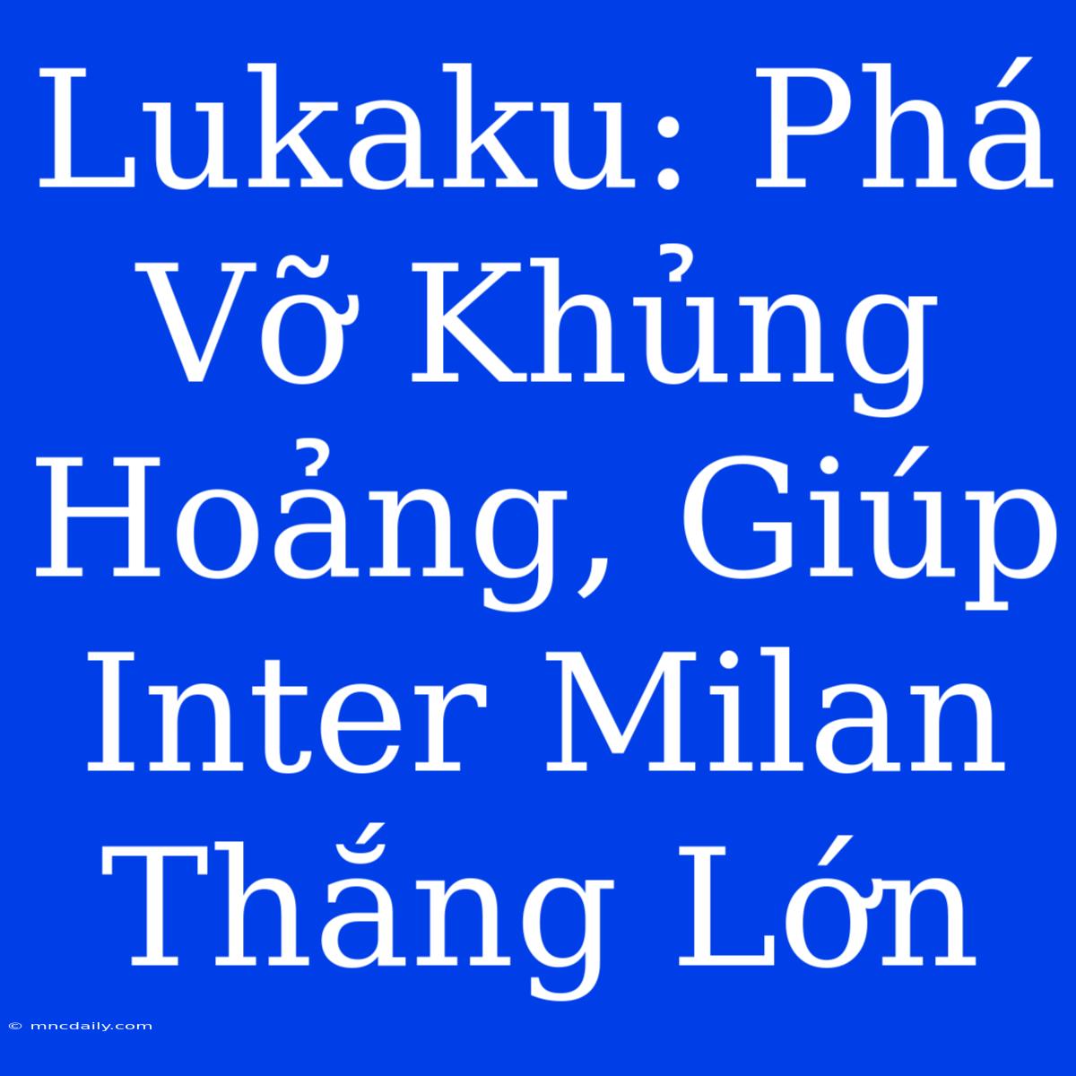 Lukaku: Phá Vỡ Khủng Hoảng, Giúp Inter Milan Thắng Lớn