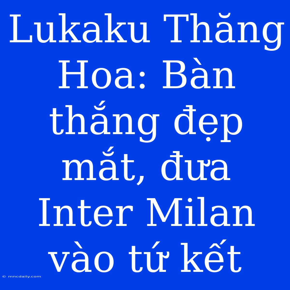 Lukaku Thăng Hoa: Bàn Thắng Đẹp Mắt, Đưa Inter Milan Vào Tứ Kết