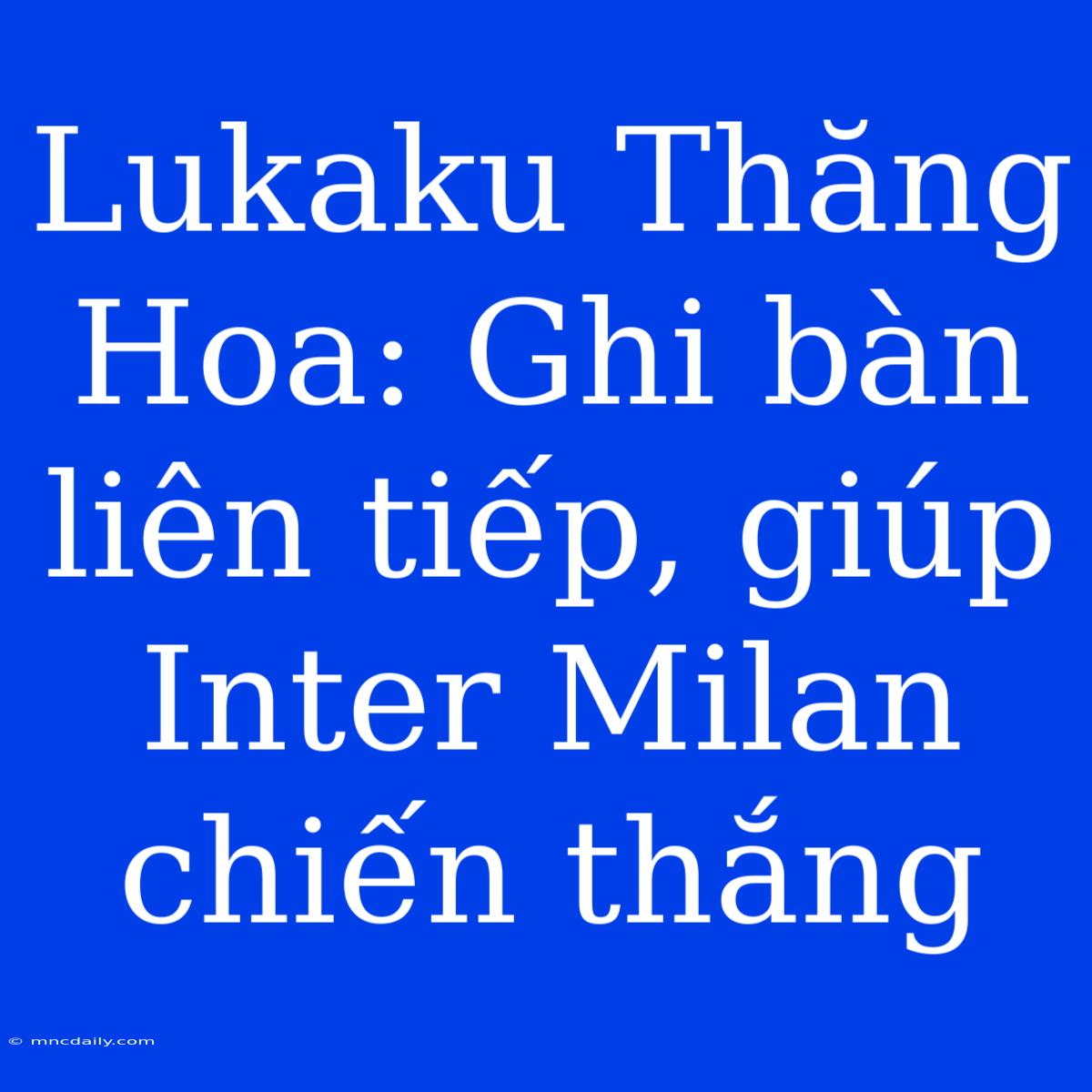 Lukaku Thăng Hoa: Ghi Bàn Liên Tiếp, Giúp Inter Milan Chiến Thắng