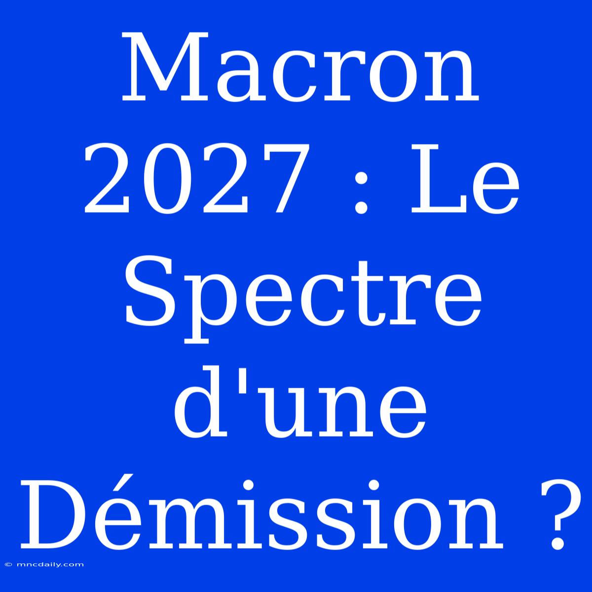 Macron 2027 : Le Spectre D'une Démission ?