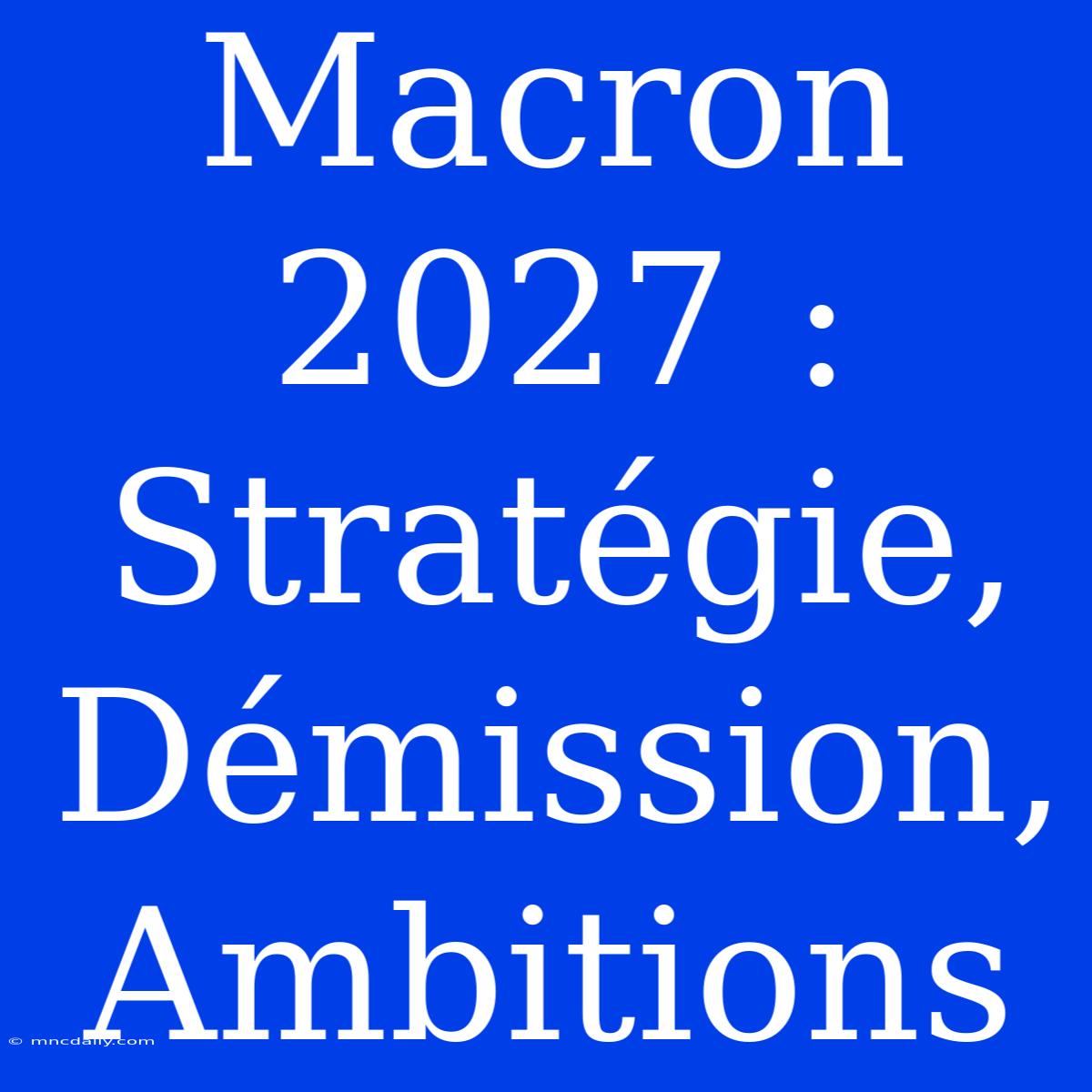 Macron 2027 : Stratégie, Démission, Ambitions