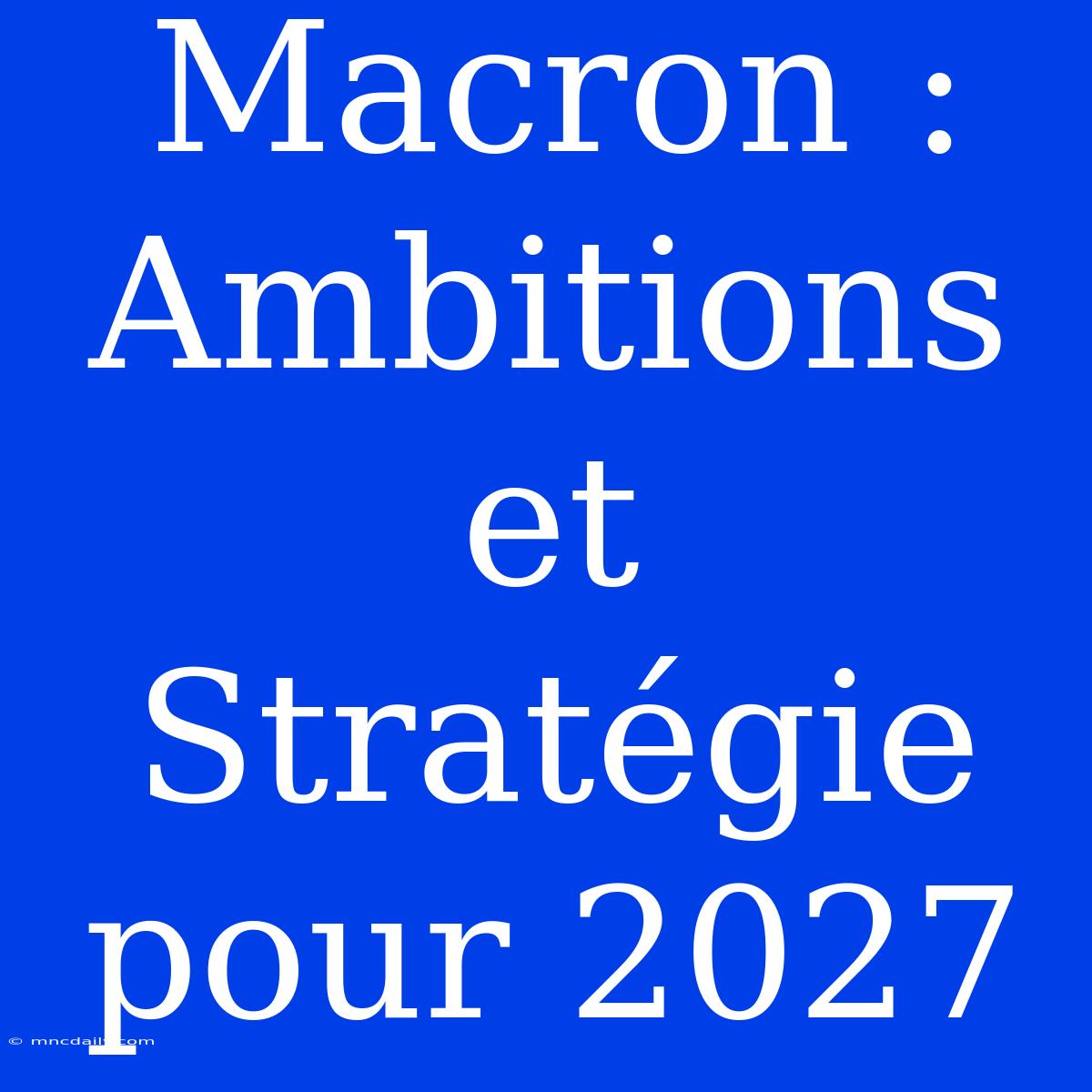 Macron : Ambitions Et Stratégie Pour 2027