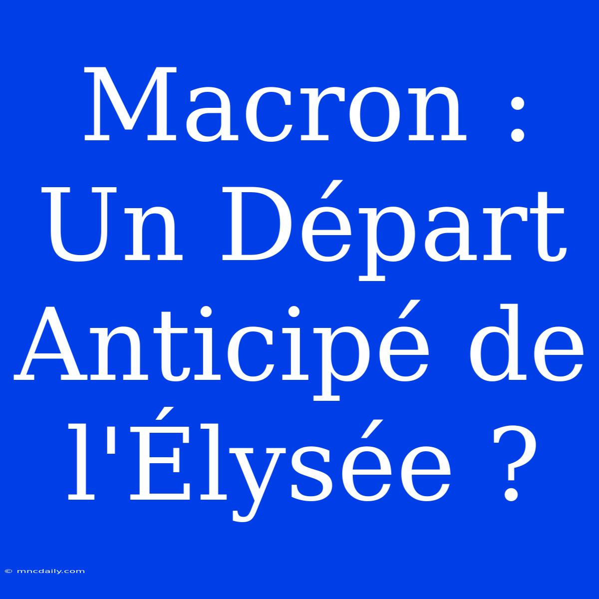 Macron : Un Départ Anticipé De L'Élysée ? 