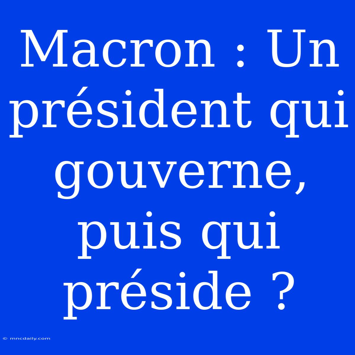 Macron : Un Président Qui Gouverne, Puis Qui Préside ?